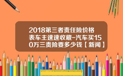 2018第三者责任险价格表车主速速收藏-汽车买150万三责险要多少钱【新闻】