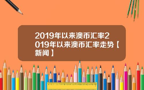 2019年以来澳币汇率2019年以来澳币汇率走势【新闻】
