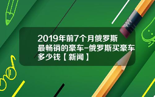 2019年前7个月俄罗斯最畅销的豪车-俄罗斯买豪车多少钱【新闻】