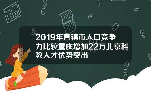 2019年直辖市人口竞争力比较重庆增加22万北京科教人才优势突出