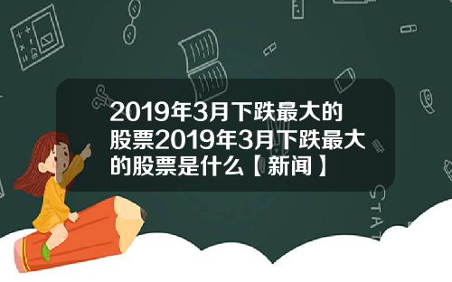 2019年3月下跌最大的股票2019年3月下跌最大的股票是什么【新闻】