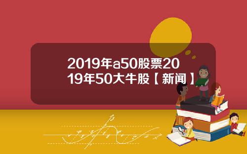 2019年a50股票2019年50大牛股【新闻】