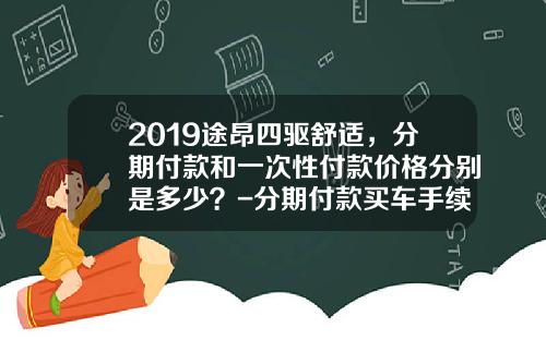2019途昂四驱舒适，分期付款和一次性付款价格分别是多少？-分期付款买车手续费多少钱【新闻】