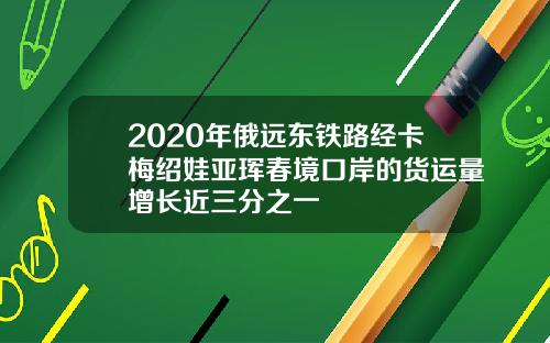 2020年俄远东铁路经卡梅绍娃亚珲春境口岸的货运量增长近三分之一