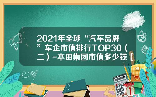 2021年全球“汽车品牌”车企市值排行TOP30(二)-本田集团市值多少钱【新闻】