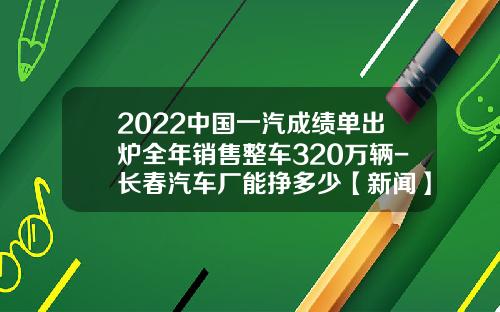 2022中国一汽成绩单出炉全年销售整车320万辆-长春汽车厂能挣多少【新闻】