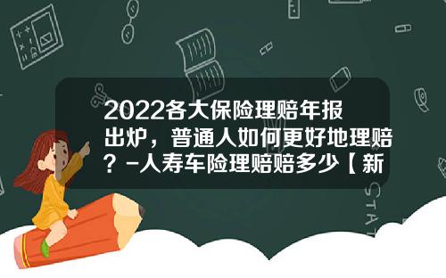 2022各大保险理赔年报出炉,普通人如何更好地理赔?-人寿车险理赔赔多少【新闻】