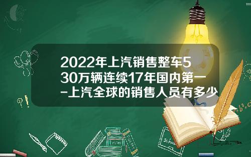2022年上汽销售整车530万辆连续17年国内第一-上汽全球的销售人员有多少【新闻】