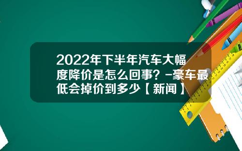 2022年下半年汽车大幅度降价是怎么回事?-豪车最低会掉价到多少【新闻】
