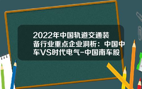 2022年中国轨道交通装备行业重点企业洞析:中国中车VS时代电气-中国南车股份有限公司【新闻】