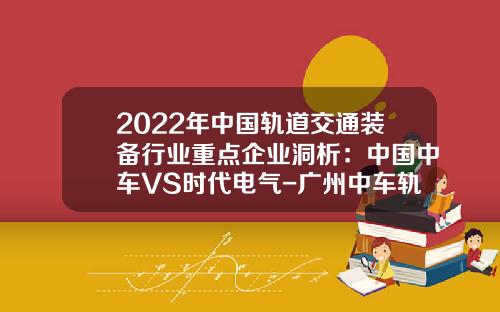 2022年中国轨道交通装备行业重点企业洞析:中国中车VS时代电气-广州中车轨道交通装备有限公司【新闻】