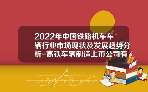 2022年中国铁路机车车辆行业市场现状及发展趋势分析-高铁车辆制造上市公司有【新闻】