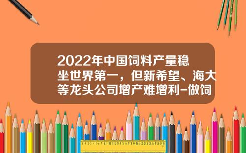 2022年中国饲料产量稳坐世界第一，但新希望、海大等龙头公司增产难增利-做饲料的上市公司