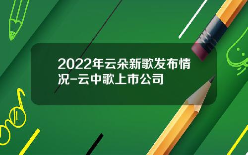 2022年云朵新歌发布情况-云中歌上市公司