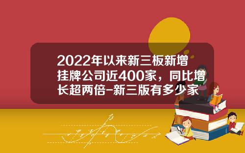 2022年以来新三板新增挂牌公司近400家，同比增长超两倍-新三版有多少家