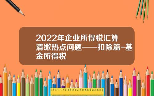 2022年企业所得税汇算清缴热点问题——扣除篇-基金所得税