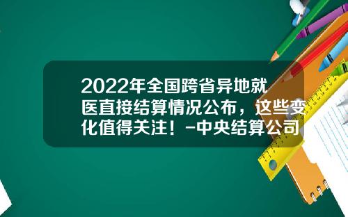 2022年全国跨省异地就医直接结算情况公布，这些变化值得关注！-中央结算公司待遇
