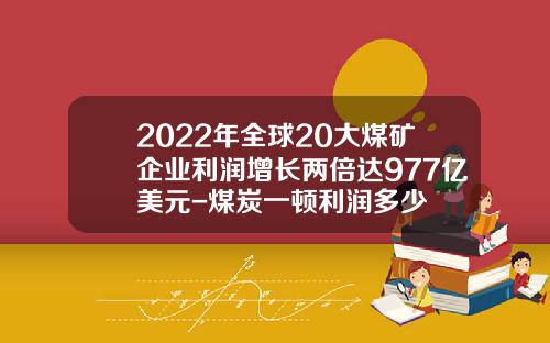 2022年全球20大煤矿企业利润增长两倍达977亿美元-煤炭一顿利润多少