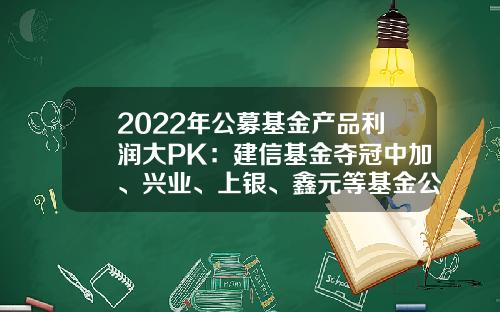 2022年公募基金产品利润大PK：建信基金夺冠中加、兴业、上银、鑫元等基金公司逆袭进前十-全国公募基金