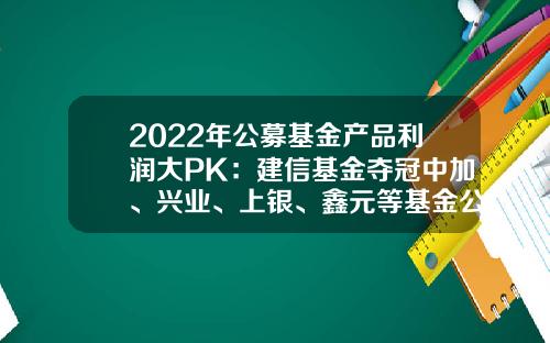 2022年公募基金产品利润大PK：建信基金夺冠中加、兴业、上银、鑫元等基金公司逆袭进前十-公募基金产品
