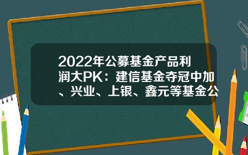2022年公募基金产品利润大PK：建信基金夺冠中加、兴业、上银、鑫元等基金公司逆袭进前十-公募基金排