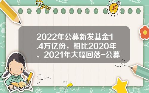 2022年公募新发基金1.4万亿份，相比2020年、2021年大幅回落-公募基金总量