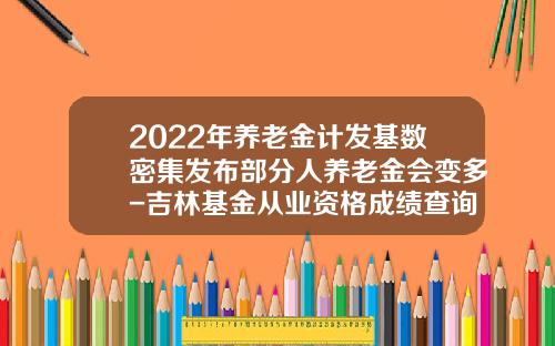 2022年养老金计发基数密集发布部分人养老金会变多-吉林基金从业资格成绩查询