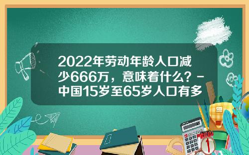 2022年劳动年龄人口减少666万，意味着什么？-中国15岁至65岁人口有多少