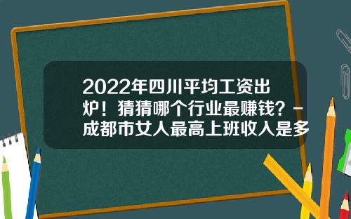 2022年四川平均工资出炉！猜猜哪个行业最赚钱？-成都市女人最高上班收入是多少