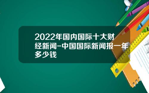 2022年国内国际十大财经新闻-中国国际新闻报一年多少钱