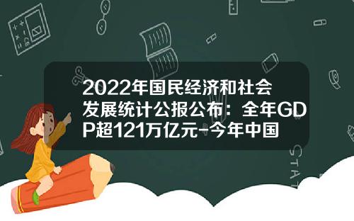2022年国民经济和社会发展统计公报公布：全年GDP超121万亿元-今年中国gdp是多少