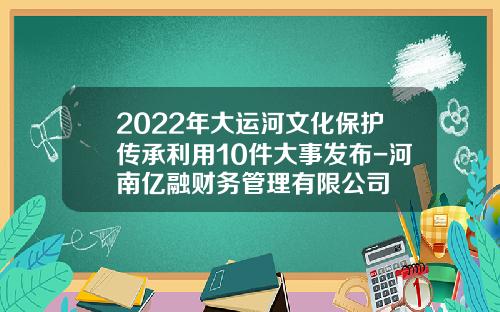 2022年大运河文化保护传承利用10件大事发布-河南亿融财务管理有限公司