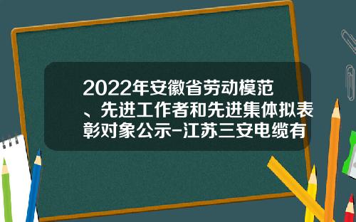 2022年安徽省劳动模范、先进工作者和先进集体拟表彰对象公示-江苏三安电缆有限公司
