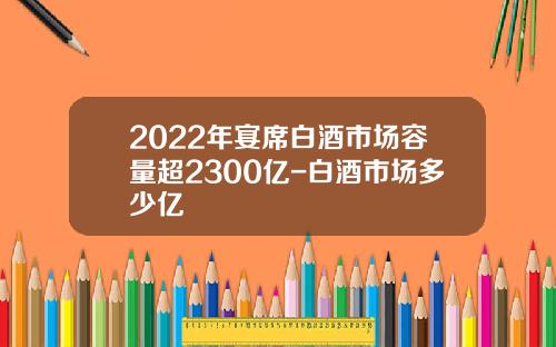 2022年宴席白酒市场容量超2300亿-白酒市场多少亿