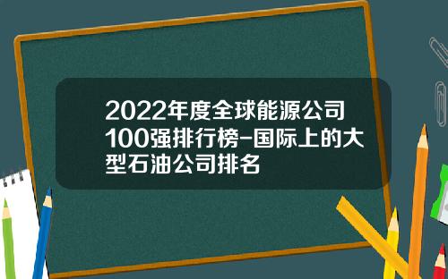 2022年度全球能源公司100强排行榜-国际上的大型石油公司排名