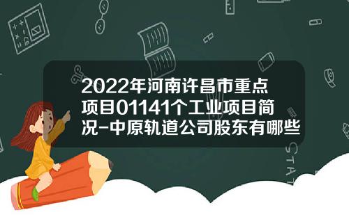 2022年河南许昌市重点项目01141个工业项目简况-中原轨道公司股东有哪些人