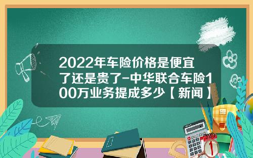 2022年车险价格是便宜了还是贵了-中华联合车险100万业务提成多少【新闻】.