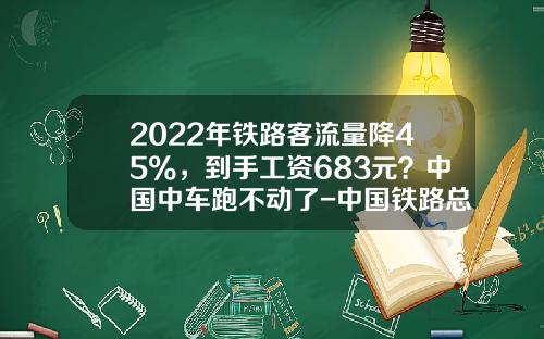 2022年铁路客流量降45%，到手工资683元？中国中车跑不动了-中国铁路总公司和中国中车【新闻】.