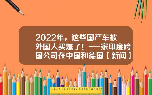 2022年，这些国产车被外国人买爆了！-一家印度跨国公司在中国和德国【新闻】.