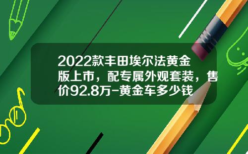 2022款丰田埃尔法黄金版上市，配专属外观套装，售价92.8万-黄金车多少钱【新闻】.