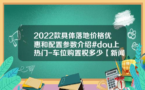 2022款具体落地价格优惠和配置参数介绍#dou上热门-车位购置税多少【新闻】.