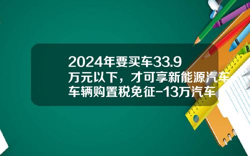 2024年要买车33.9万元以下，才可享新能源汽车车辆购置税免征-13万汽车附加税多少【新闻】