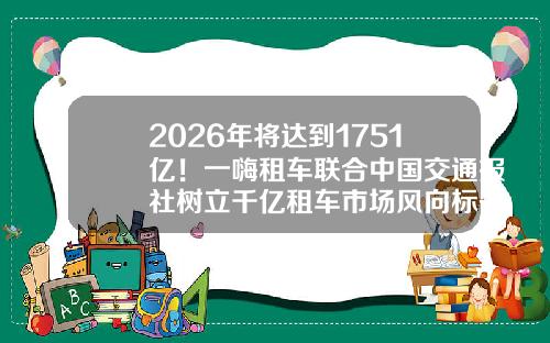 2026年将达到1751亿!一嗨租车联合中国交通报社树立千亿租车市场风向标-一嗨租车押金要多少【新闻】