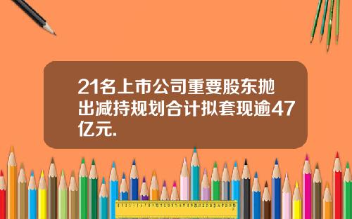 21名上市公司重要股东抛出减持规划合计拟套现逾47亿元.