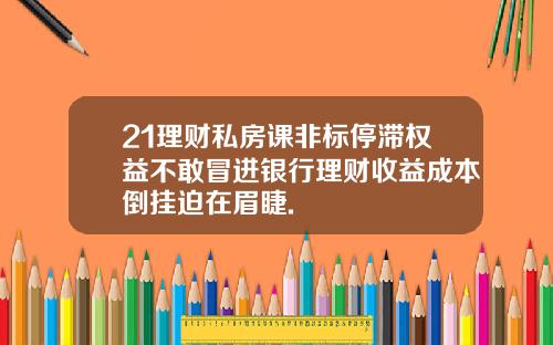 21理财私房课非标停滞权益不敢冒进银行理财收益成本倒挂迫在眉睫.