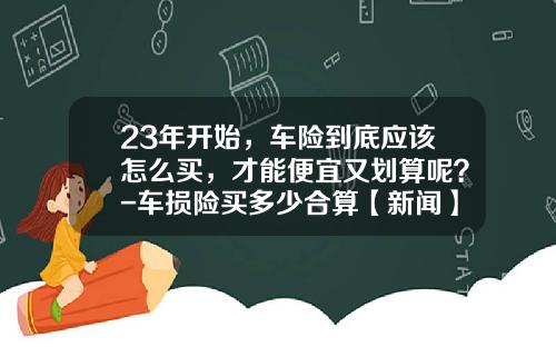 23年开始，车险到底应该怎么买，才能便宜又划算呢？-车损险买多少合算【新闻】