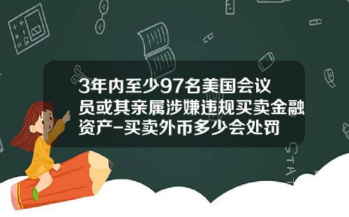 3年内至少97名美国会议员或其亲属涉嫌违规买卖金融资产-买卖外币多少会处罚