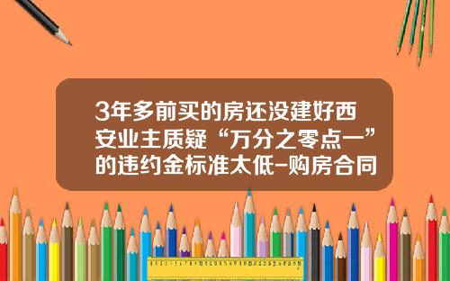 3年多前买的房还没建好西安业主质疑“万分之零点一”的违约金标准太低-购房合同违约金最高多少