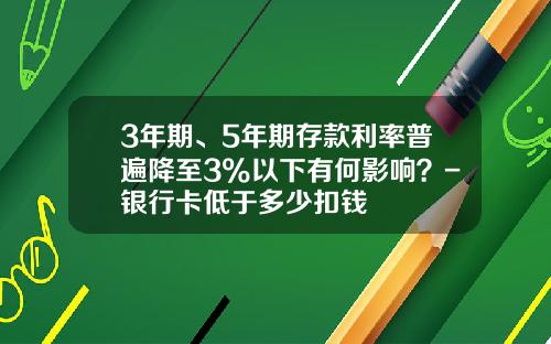 3年期、5年期存款利率普遍降至3%以下有何影响？-银行卡低于多少扣钱