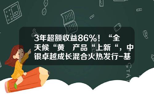 3年超额收益86%！“全天候“黄珺产品“上新“，中银卓越成长混合火热发行-基金中银增长